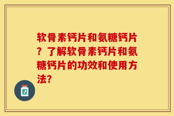 软骨素钙片和氨糖钙片？了解软骨素钙片和氨糖钙片的功效和使用方法？-第1张图片-关节保镖