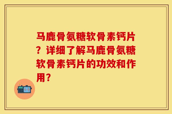 马鹿骨氨糖软骨素钙片？详细了解马鹿骨氨糖软骨素钙片的功效和作用？-第1张图片-关节保镖