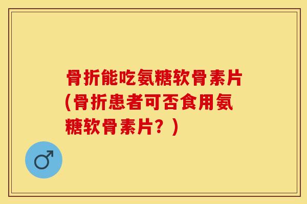 骨折能吃氨糖软骨素片(骨折患者可否食用氨糖软骨素片？)-第1张图片-关节保镖