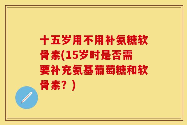 十五岁用不用补氨糖软骨素(15岁时是否需要补充氨基葡萄糖和软骨素？)-第1张图片-关节保镖