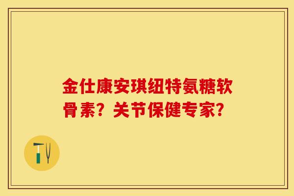 金仕康安琪纽特氨糖软骨素？关节保健专家？-第1张图片-关节保镖