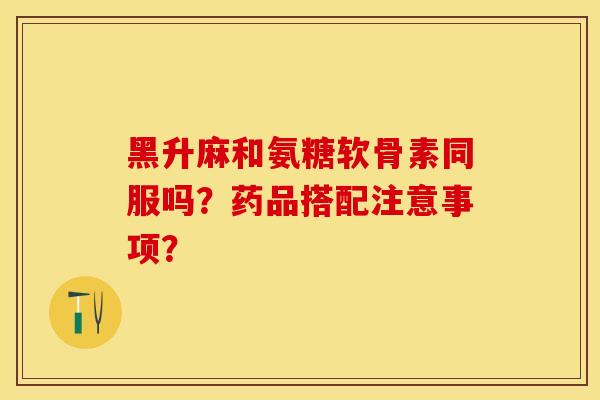 黑升麻和氨糖软骨素同服吗？药品搭配注意事项？-第1张图片-关节保镖