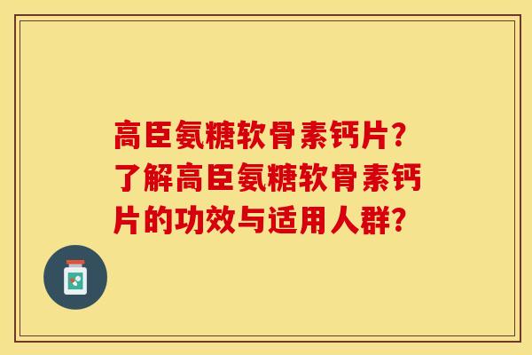 高臣氨糖软骨素钙片？了解高臣氨糖软骨素钙片的功效与适用人群？-第1张图片-关节保镖