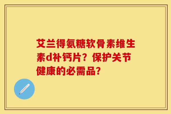 艾兰得氨糖软骨素维生素d补钙片？保护关节健康的必需品？-第1张图片-关节保镖