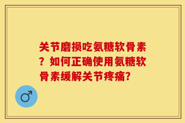 关节磨损吃氨糖软骨素？如何正确使用氨糖软骨素缓解关节疼痛？-第1张图片-关节保镖