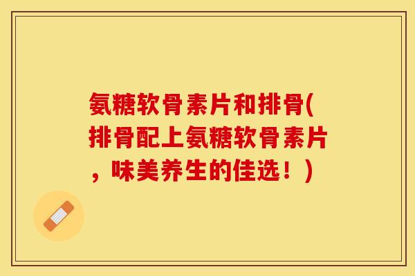 氨糖软骨素片和排骨(排骨配上氨糖软骨素片，味美养生的佳选！)-第1张图片-关节保镖