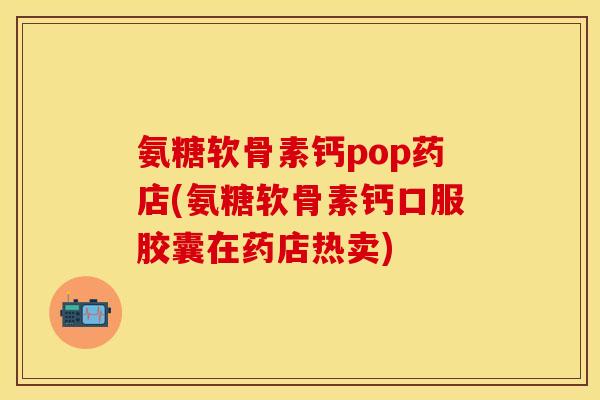氨糖软骨素钙pop药店(氨糖软骨素钙口服胶囊在药店热卖)-第1张图片-关节保镖