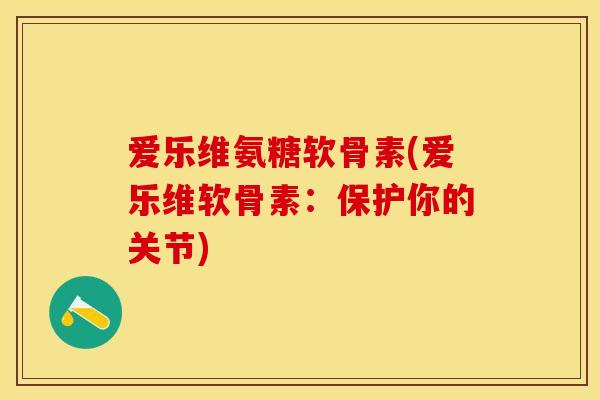 爱乐维氨糖软骨素(爱乐维软骨素：保护你的关节)-第1张图片-关节保镖