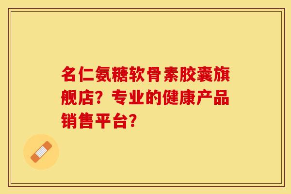 名仁氨糖软骨素胶囊旗舰店？专业的健康产品销售平台？-第1张图片-关节保镖