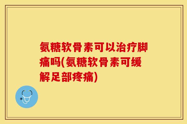 氨糖软骨素可以治疗脚痛吗(氨糖软骨素可缓解足部疼痛)-第1张图片-关节保镖