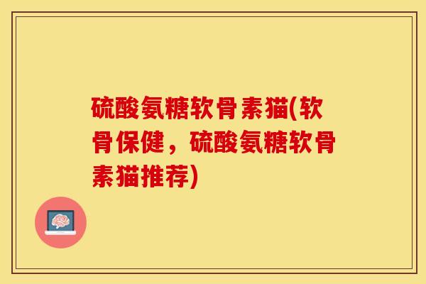 硫酸氨糖软骨素猫(软骨保健，硫酸氨糖软骨素猫推荐)-第1张图片-关节保镖