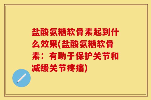 盐酸氨糖软骨素起到什么效果(盐酸氨糖软骨素：有助于保护关节和减缓关节疼痛)-第1张图片-关节保镖