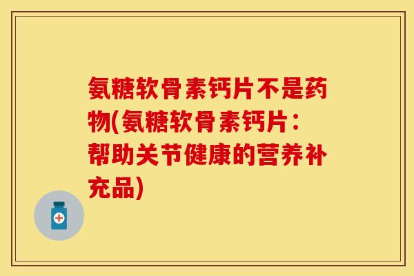 氨糖软骨素钙片不是药物(氨糖软骨素钙片：帮助关节健康的营养补充品)-第1张图片-关节保镖