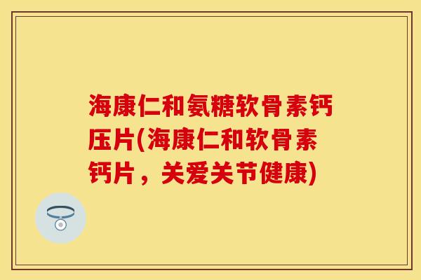 海康仁和氨糖软骨素钙压片(海康仁和软骨素钙片，关爱关节健康)-第1张图片-关节保镖