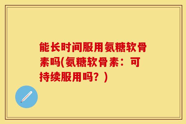 能长时间服用氨糖软骨素吗(氨糖软骨素：可持续服用吗？)