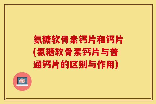 氨糖软骨素钙片和钙片(氨糖软骨素钙片与普通钙片的区别与作用)
