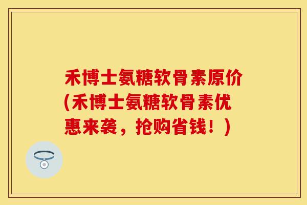禾博士氨糖软骨素原价(禾博士氨糖软骨素优惠来袭，抢购省钱！)