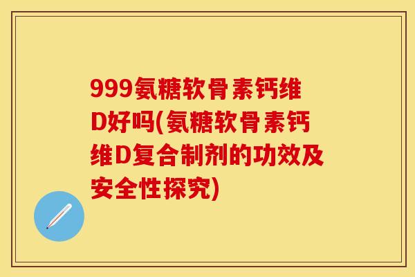 999氨糖软骨素钙维D好吗(氨糖软骨素钙维D复合制剂的功效及安全性探究)