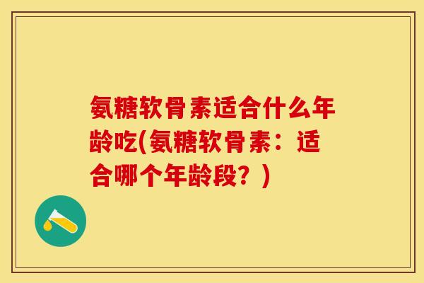 氨糖软骨素适合什么年龄吃(氨糖软骨素：适合哪个年龄段？)-第1张图片-关节保镖