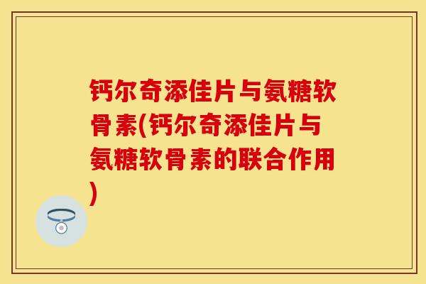 钙尔奇添佳片与氨糖软骨素(钙尔奇添佳片与氨糖软骨素的联合作用)