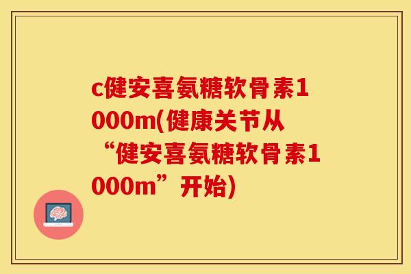 c健安喜氨糖软骨素1000m(健康关节从“健安喜氨糖软骨素1000m”开始)