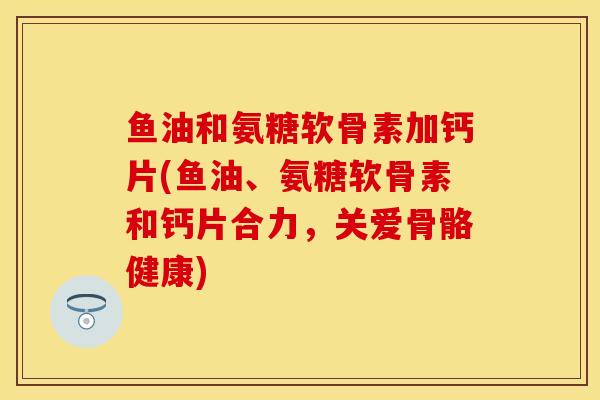 鱼油和氨糖软骨素加钙片(鱼油、氨糖软骨素和钙片合力，关爱骨骼健康)