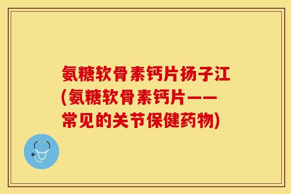 氨糖软骨素钙片扬子江(氨糖软骨素钙片——常见的关节保健药物)-第1张图片-关节保镖