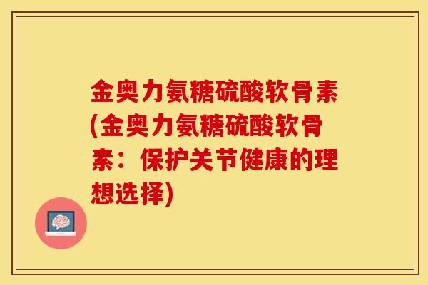 金奥力氨糖硫酸软骨素(金奥力氨糖硫酸软骨素：保护关节健康的理想选择)-第1张图片-关节保镖