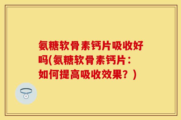 氨糖软骨素钙片吸收好吗(氨糖软骨素钙片：如何提高吸收效果？)