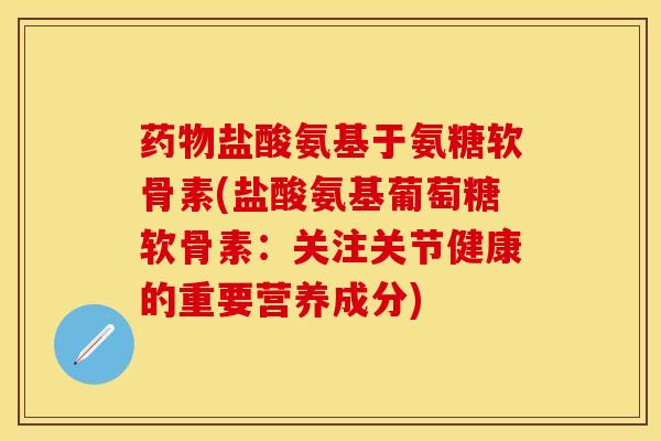 药物盐酸氨基于氨糖软骨素(盐酸氨基葡萄糖软骨素：关注关节健康的重要营养成分)