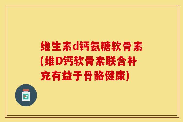 维生素d钙氨糖软骨素(维D钙软骨素联合补充有益于骨骼健康)-第1张图片-关节保镖