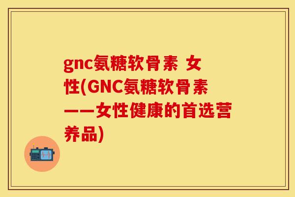 gnc氨糖软骨素 女性(GNC氨糖软骨素——女性健康的首选营养品)-第1张图片-关节保镖