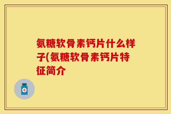 氨糖软骨素钙片什么样子(氨糖软骨素钙片特征简介-第1张图片-关节保镖