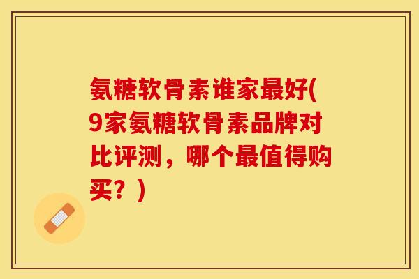 氨糖软骨素谁家最好(9家氨糖软骨素品牌对比评测，哪个最值得购买？)