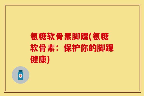 氨糖软骨素脚踝(氨糖软骨素：保护你的脚踝健康)-第1张图片-关节保镖