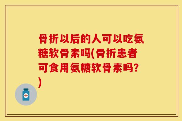 骨折以后的人可以吃氨糖软骨素吗(骨折患者可食用氨糖软骨素吗？)-第1张图片-关节保镖