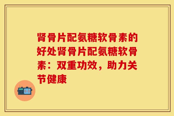 肾骨片配氨糖软骨素的好处肾骨片配氨糖软骨素：双重功效，助力关节健康-第1张图片-关节保镖