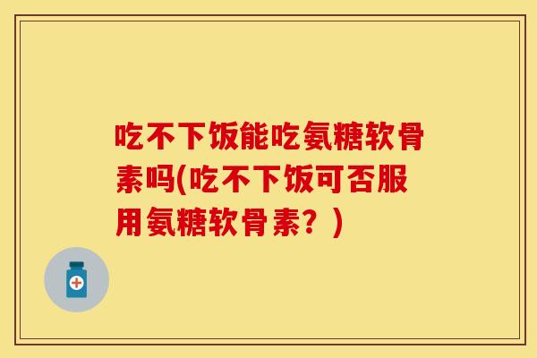 吃不下饭能吃氨糖软骨素吗(吃不下饭可否服用氨糖软骨素？)-第1张图片-关节保镖
