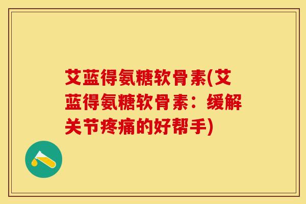 艾蓝得氨糖软骨素(艾蓝得氨糖软骨素：缓解关节疼痛的好帮手)-第1张图片-关节保镖