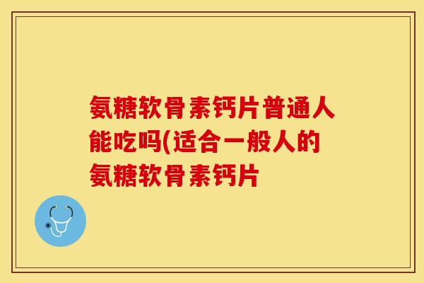 氨糖软骨素钙片普通人能吃吗(适合一般人的氨糖软骨素钙片-第1张图片-关节保镖