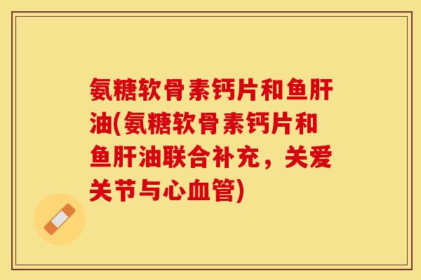 氨糖软骨素钙片和鱼肝油(氨糖软骨素钙片和鱼肝油联合补充，关爱关节与心血管)-第1张图片-关节保镖