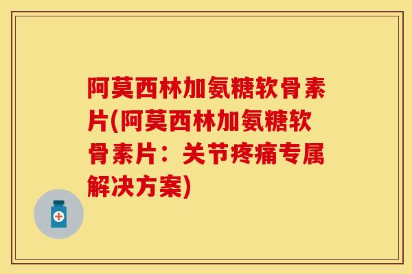 阿莫西林加氨糖软骨素片(阿莫西林加氨糖软骨素片：关节疼痛专属解决方案)-第1张图片-关节保镖