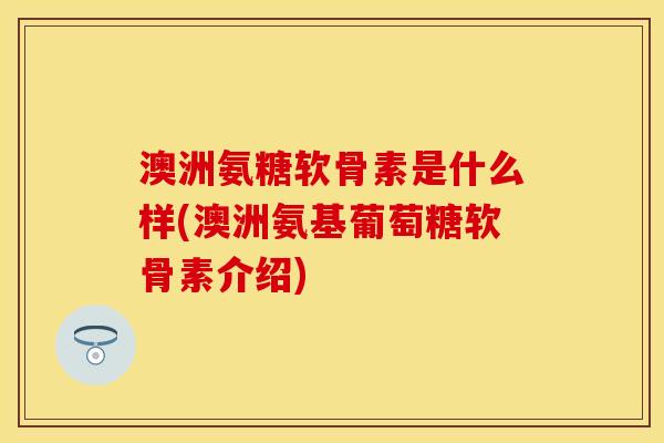 澳洲氨糖软骨素是什么样(澳洲氨基葡萄糖软骨素介绍)-第1张图片-关节保镖