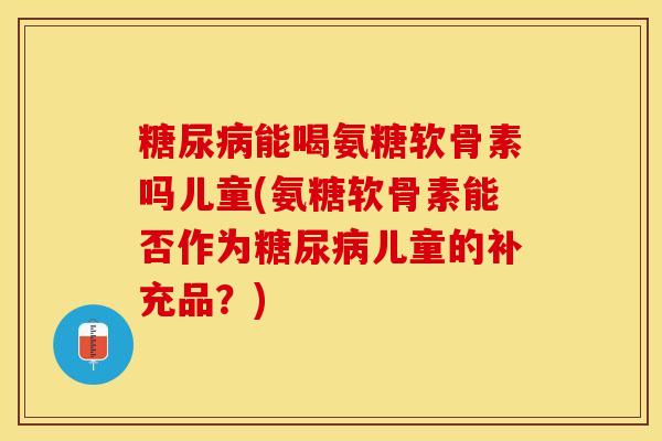 糖尿病能喝氨糖软骨素吗儿童(氨糖软骨素能否作为糖尿病儿童的补充品？)-第1张图片-关节保镖