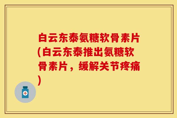 白云东泰氨糖软骨素片(白云东泰推出氨糖软骨素片，缓解关节疼痛)-第1张图片-关节保镖