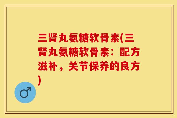 三肾丸氨糖软骨素(三肾丸氨糖软骨素：配方滋补，关节保养的良方)-第1张图片-关节保镖
