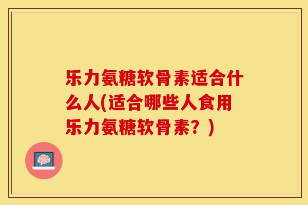 乐力氨糖软骨素适合什么人(适合哪些人食用乐力氨糖软骨素？)-第1张图片-关节保镖