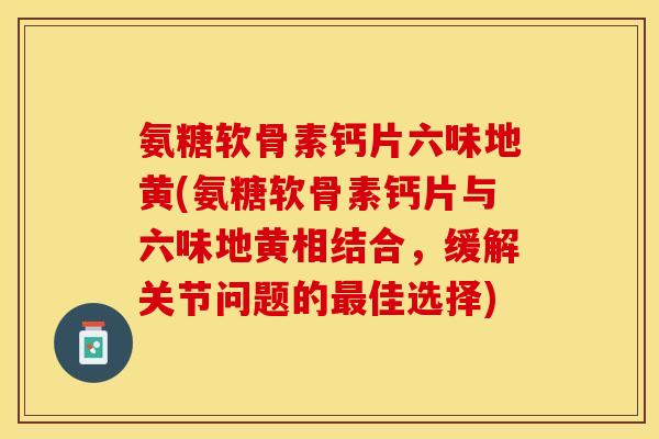 氨糖软骨素钙片六味地黄(氨糖软骨素钙片与六味地黄相结合，缓解关节问题的最佳选择)-第1张图片-关节保镖