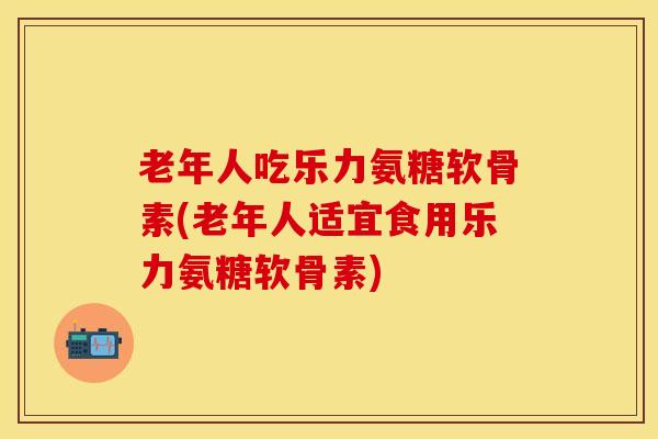 老年人吃乐力氨糖软骨素(老年人适宜食用乐力氨糖软骨素)-第1张图片-关节保镖