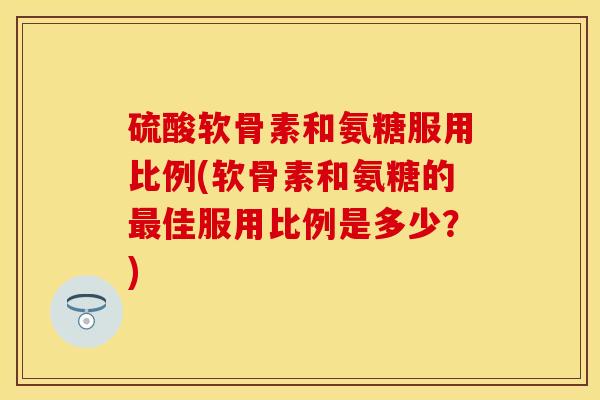 硫酸软骨素和氨糖服用比例(软骨素和氨糖的最佳服用比例是多少？)-第1张图片-关节保镖